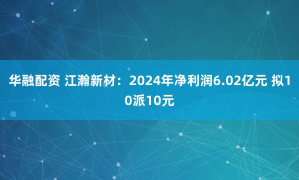 华融配资 江瀚新材：2024年净利润6.02亿元 拟10派10元