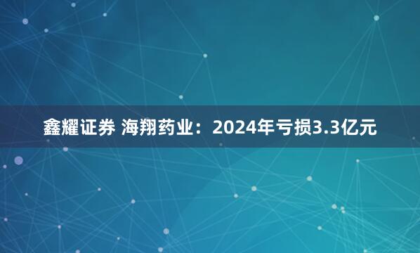 鑫耀证券 海翔药业：2024年亏损3.3亿元