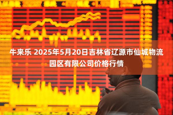 牛来乐 2025年5月20日吉林省辽源市仙城物流园区有限公司价格行情