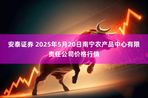 安泰证券 2025年5月20日南宁农产品中心有限责任公司价格行情