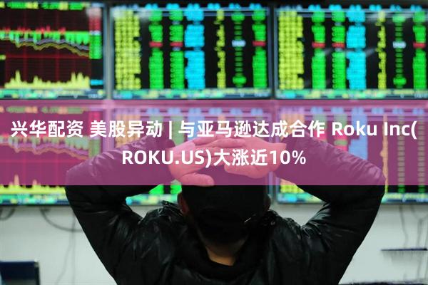 兴华配资 美股异动 | 与亚马逊达成合作 Roku Inc(ROKU.US)大涨近10%