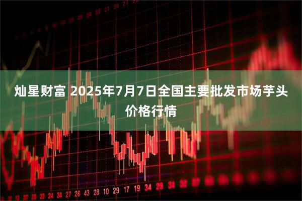 灿星财富 2025年7月7日全国主要批发市场芋头价格行情