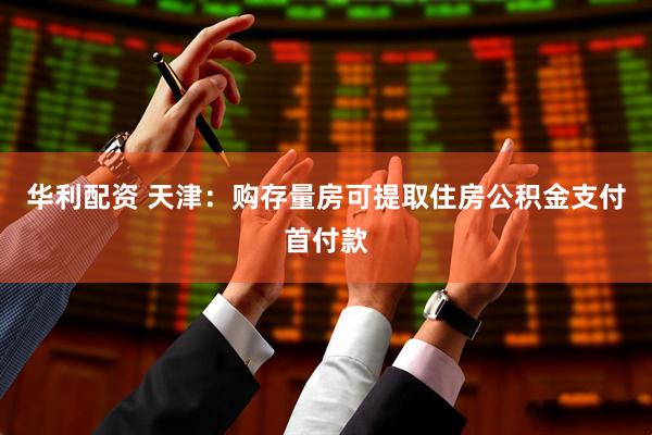 华利配资 天津：购存量房可提取住房公积金支付首付款