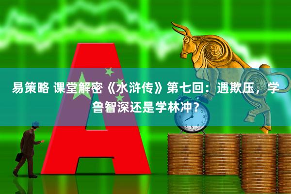 易策略 课堂解密《水浒传》第七回：遇欺压，学鲁智深还是学林冲？