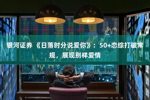 银河证券 《日落时分说爱你》：50+恋综打破常规，展现别样爱情
